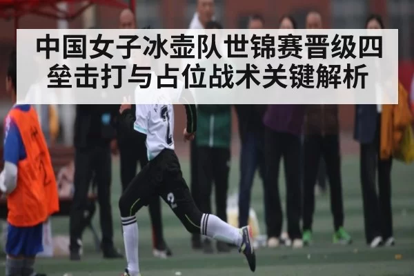 中国女子冰壶队世锦赛晋级四垒击打与占位战术关键解析