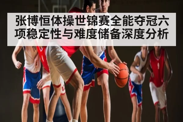 张博恒体操世锦赛全能夺冠六项稳定性与难度储备深度分析